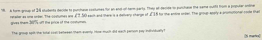 A form group of 24 students decide to purchase costumes for an end-of-term party. They all decide to purchase the same outfit from a popular online 
retailer as one order. The costumes are £7,50 each and there is a delivery charge of £18 for the entire order. The group apply a promotional code that 
gives them 30% off the price of the costumes. 
The group split the total cost between them evenly. How much did each person pay individually? 
[5 marks]