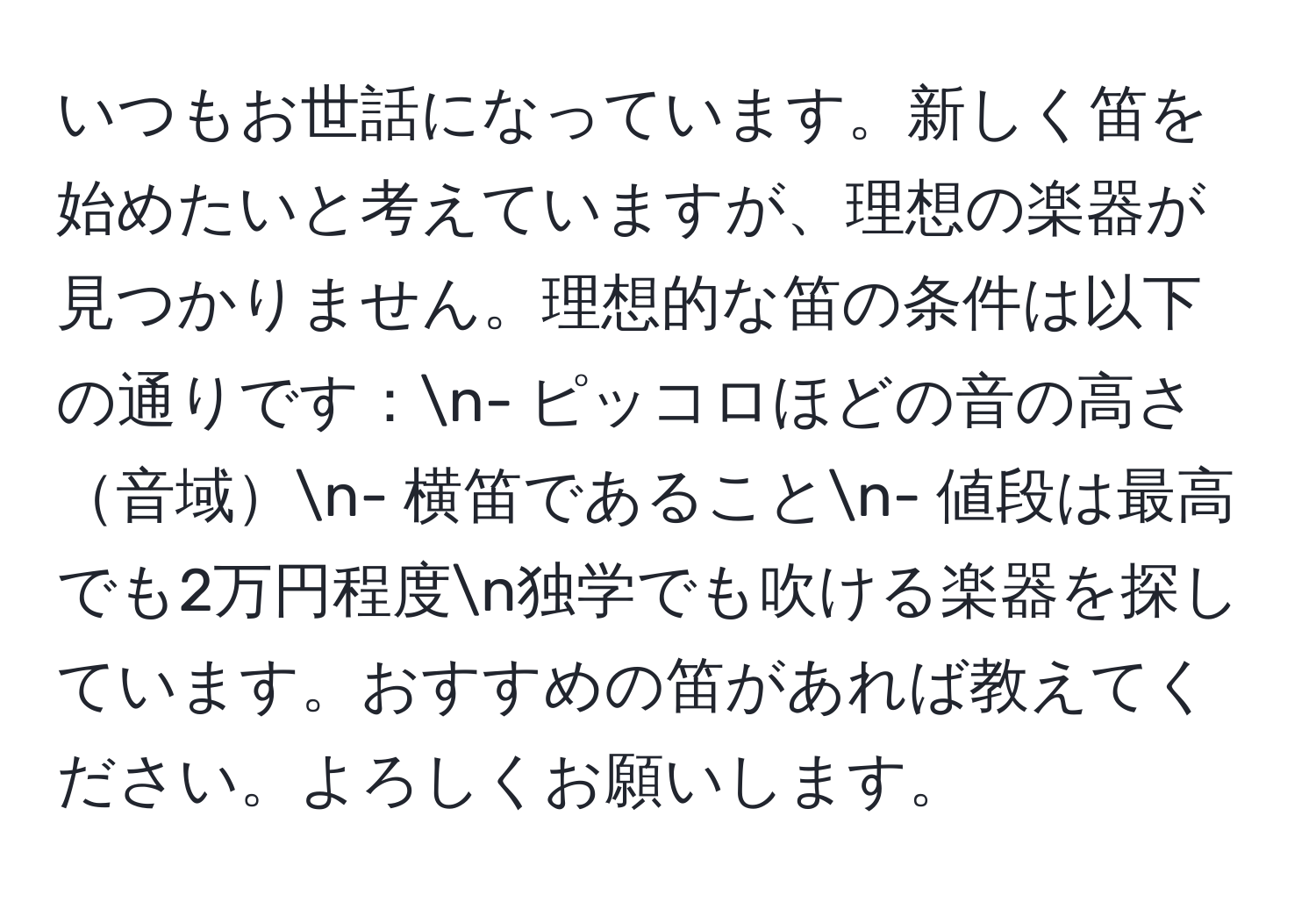 いつもお世話になっています。新しく笛を始めたいと考えていますが、理想の楽器が見つかりません。理想的な笛の条件は以下の通りです：n- ピッコロほどの音の高さ音域n- 横笛であることn- 値段は最高でも2万円程度n独学でも吹ける楽器を探しています。おすすめの笛があれば教えてください。よろしくお願いします。