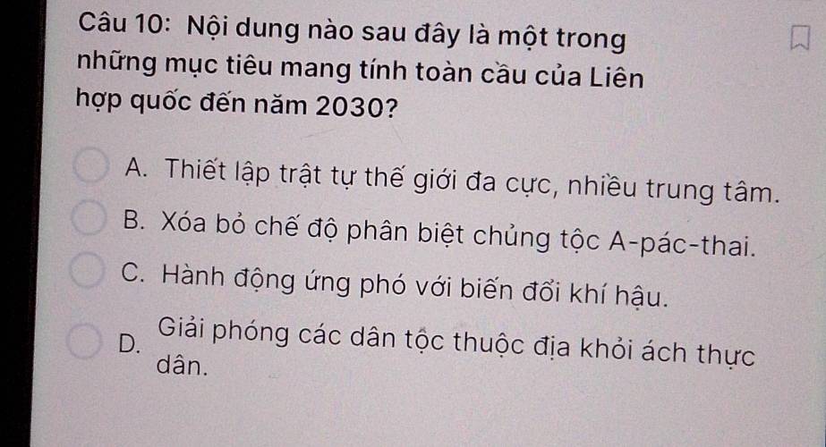 Nội dung nào sau đây là một trong
những mục tiêu mang tính toàn cầu của Liên
hợp quốc đến năm 2030?
A. Thiết lập trật tự thế giới đa cực, nhiều trung tâm.
B. Xóa bỏ chế độ phân biệt chủng tộc A-pác-thai.
C. Hành động ứng phó với biến đổi khí hậu.
D. Giải phóng các dân tộc thuộc địa khỏi ách thực
dân.