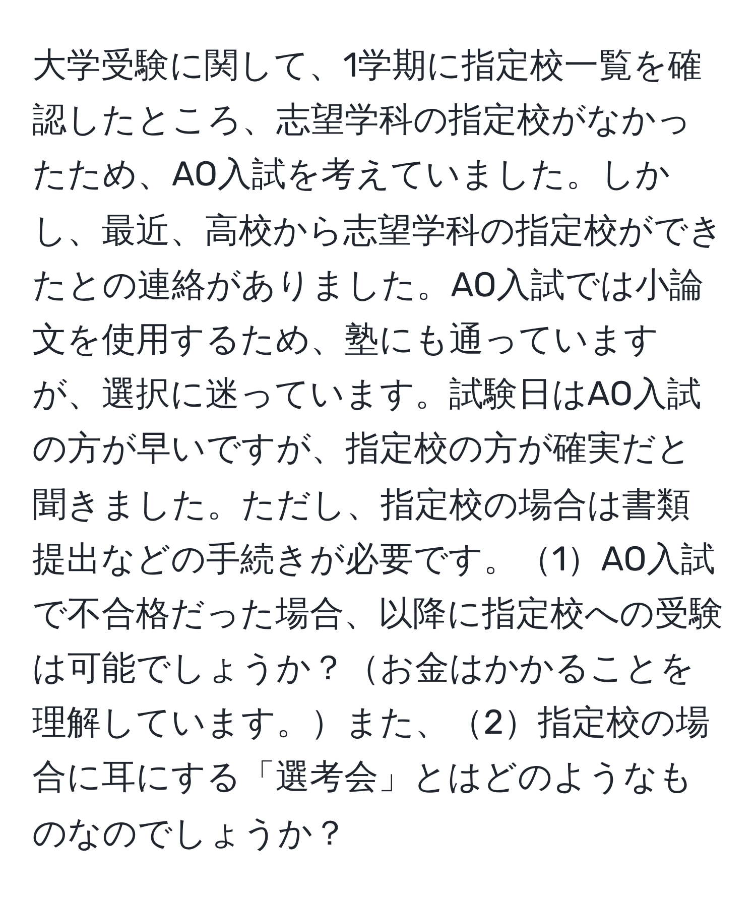 大学受験に関して、1学期に指定校一覧を確認したところ、志望学科の指定校がなかったため、AO入試を考えていました。しかし、最近、高校から志望学科の指定校ができたとの連絡がありました。AO入試では小論文を使用するため、塾にも通っていますが、選択に迷っています。試験日はAO入試の方が早いですが、指定校の方が確実だと聞きました。ただし、指定校の場合は書類提出などの手続きが必要です。1AO入試で不合格だった場合、以降に指定校への受験は可能でしょうか？お金はかかることを理解しています。また、2指定校の場合に耳にする「選考会」とはどのようなものなのでしょうか？