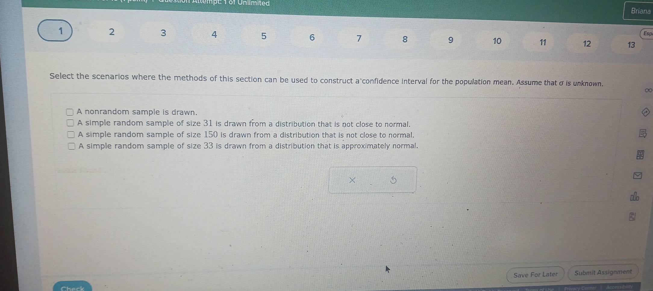 tempt: T or Unlimited
Briana
1
2
3
4
5
6
7
8
Esp
9
10
11
12
13
Select the scenarios where the methods of this section can be used to construct a confidence interval for the population mean. Assume that σ is unknown.
0
A nonrandom sample is drawn.
A simple random sample of size 31 is drawn from a distribution that is not close to normal.
A simple random sample of size 150 is drawn from a distribution that is not close to normal.
A simple random sample of size 33 is drawn from a distribution that is approximately normal.
× 5
Save For Later Submit Assignment
Check