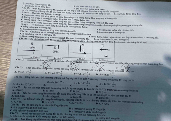 B. phụ thuộc bàn chất đày dễn.
C. phụ thuộc đô lớn dóng điện A. phu thuộc hình dang dây dẫn D. phụ thuộc môi trường xung quanh
Căm 67: Nhận định nào sau đây không đùng về cảm ứng từ sinh bời đóng điện chay trong dây dẫn thắng đài
A. phụ thuộc bản chất dây dẫn B. phụ thuộc môi trường xung quanh. C. phụ thuộc hình dạng dây dẫn D. phụ thuộc độ lớm dòng điện
Câu 68:  Phát biểu nào dưới đây là đảng?
A. Đường sức từ của từ trường gây ra bởi đóng điện thắng đài là những đường thắng song song với đòng điện
B. Đường sức từ của từ trường giy ra bởi dộng điện tròn là những đường tròn
C. Đường sức từ của từ trường gây ra bởi đồng điện tròn là những đường thắng song song cách đều nhau
D. Đường sức từ của từ trường gây ra bởi đóng điệm thắng đài là những đường tròn đồng tảm năm trong mát phẳng vuông góc với dây dẫn
A. thẳng vuỡng góc với dòng điện Cầu 69:  Các đường sức từ của dòng điện thắng dài có dang là các đường
C. tròn đồng tâm vuồng góc với dòng điện, tảm trên đóng điện, B. tròn đồng tâm vuông gọc với dòng điện,
Că# 70: Các đường sức từ trường bên trong ông dây mang dóng điện có dạng D. tròn vuởng góc với dộng điện
A. là các đường trọn và là từ trường đều
C. là các đường thắng song song với trục ông cách đều nhau, là từ trường đều. B. là các đường thắng vuỡng góc với trục ống cách đều nhau, là từ trường đều
D. các đường xoân ốc, là từ trường đều
Cầu 71:  Cho các hình về dướđây dẫn thắng dài vô han?
cảm ứng tu tại tim vòng dây của đòng điện trong vòng đây tròn mang đòng điễn
vector B B
A. B. C. D.
Cầu 73: Chọn công thức đùag của từ trường bên trong ông dây só chiều dài l, N vòng đây, có cường độ đóng điệp 1 chay qua
A. B=2.10^(-7) I/r  B. B=2π .10^(-7) I/R  C. B=4π .10^(-7) N/R I D. B=4π .10^(-7) N/l l
Cầu 74: Công thức xác định cảm ứng từ trong một ổng dây đài ổ có quản N vòng đây, có đóng điện cường độ 1 chay qua là
A. B=4π .10^(-1)Nell I B. B=4π .10^(-7) N/t I C. B=4π .10^(-7) t/N I D. B=4π .10^(-1) t/NJ 
A. 30 (cm) Cầu 75: Tại tâm của một dóng điện tròn cường độ 1,5 (A) cảm ứng từ đo được là 3,14. 10^4(T) 1. Đường kính của dộng điện đó là
B. 60 (cm) C. 44(cm) 4 66 (cm)
Cầu 76: Nếu lực từ tác dụng lên đoạn dây dẫn mang đông điện tăng 2 lần thi độ lớn cảm ứng từ tại vị trí đặt đoạn dây đó
A. tăng 2 lần B. vẫn không đổi C. tăng 4 lần D. giám 2 lần
Cầu 77: Hai điểm M và N gần dóng điện thắng dài, cảm ứng từ tại M lớn hơn cảm ứng từ tại N gắp 5 lần. Kết luận nào sau đây đùng
A. r_M=5r_N B. ru=nu'S C. r_M=0,2r_N D. tu=tu=nsqrt()
Cầu 78: Độ lớn cảm ứng từ tại tâm một đóng điện tròn B. tí lệ thuận với cường độ dông điện
A. tí lệ thuận với diện tích hình tròn
C. tí lệ nghịch với điện tích hình trên  D, tí lệ thuận với chiều đài đường tròn
Cầu 79: Yếu tổ nào sau đây ảnh hướng đến độ lớn cảm ứng từ tại tâm của một đòng điện tròn
A. điện trở của sợi dây B. Khổi lượng sợi dây C. Tiết diện sợi dây
Cầu 80: Một khung dây dẫn hình chữ nhật mạng dóng điện 3.5A có cảm ứng từ là 10 T. Sa D. Đường kinh vòng đây