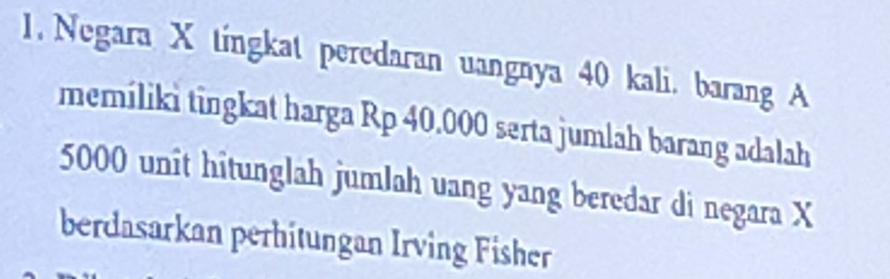 Negara X tingkat peredaran uangnya 40 kali. barang A 
memíliki tingkat harga Rp 40.000 serta jumlah barang adalah
5000 unit hitunglah jumlah uang yang beredar di negara X
berdasarkan perhitungan Irving Fisher