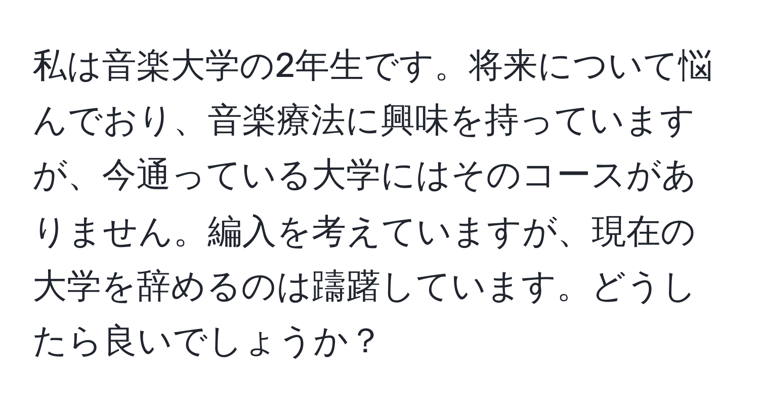 私は音楽大学の2年生です。将来について悩んでおり、音楽療法に興味を持っていますが、今通っている大学にはそのコースがありません。編入を考えていますが、現在の大学を辞めるのは躊躇しています。どうしたら良いでしょうか？