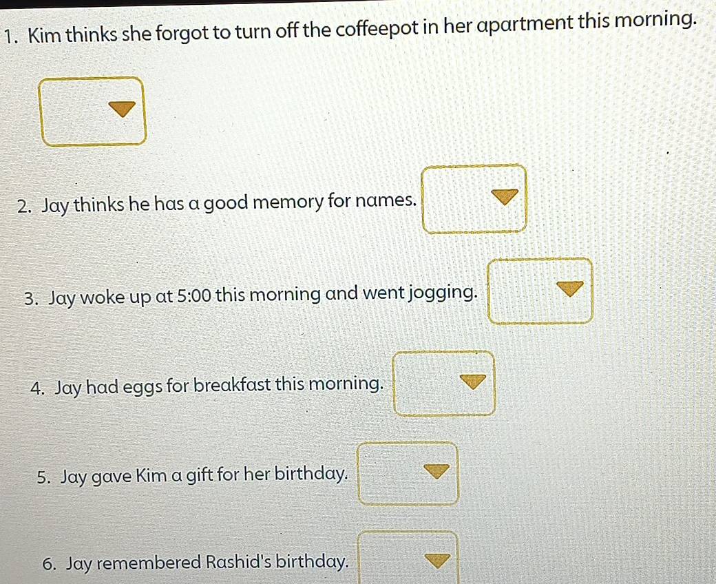 Kim thinks she forgot to turn off the coffeepot in her apartment this morning. 
2. Jay thinks he has a good memory for names. 
3. Jay woke up at 5:00 this morning and went jogging. 
4. Jay had eggs for breakfast this morning. 
5. Jay gave Kim a gift for her birthday. 
6. Jay remembered Rashid's birthday.