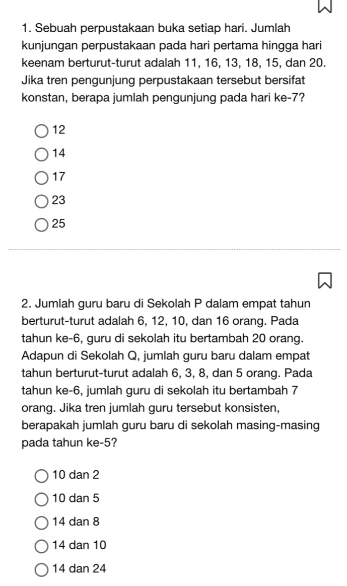 Sebuah perpustakaan buka setiap hari. Jumlah
kunjungan perpustakaan pada hari pertama hingga hari
keenam berturut-turut adalah 11, 16, 13, 18, 15, dan 20.
Jika tren pengunjung perpustakaan tersebut bersifat
konstan, berapa jumlah pengunjung pada hari ke -7?
12
14
17
23
25
2. Jumlah guru baru di Sekolah P dalam empat tahun
berturut-turut adalah 6, 12, 10, dan 16 orang. Pada
tahun ke -6, guru di sekolah itu bertambah 20 orang.
Adapun di Sekolah Q, jumlah guru baru dalam empat
tahun berturut-turut adalah 6, 3, 8, dan 5 orang. Pada
tahun ke -6, jumlah guru di sekolah itu bertambah 7
orang. Jika tren jumlah guru tersebut konsisten,
berapakah jumlah guru baru di sekolah masing-masing
pada tahun ke -5?
10 dan 2
10 dan 5
14 dan 8
14 dan 10
14 dan 24