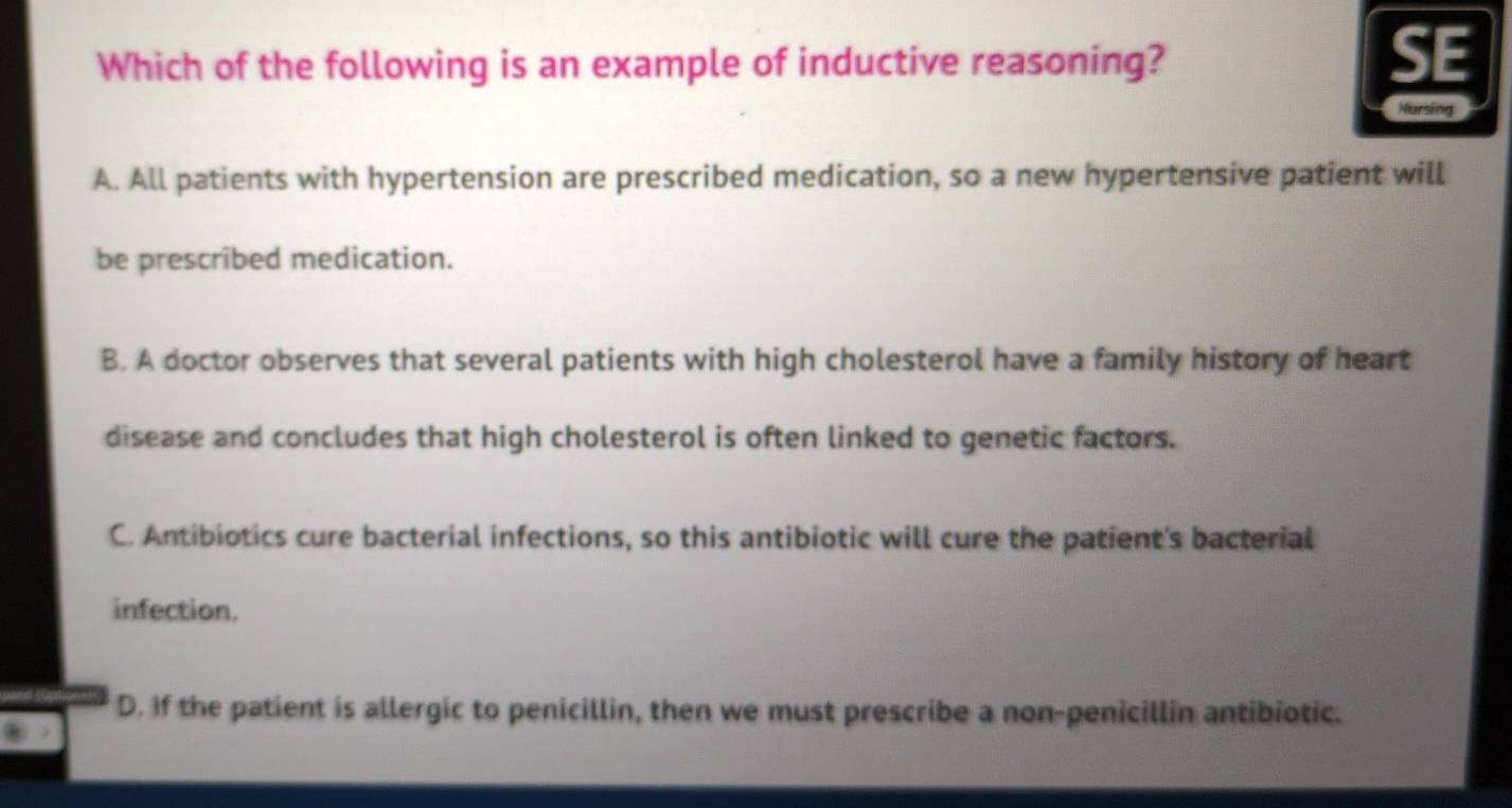 Which of the following is an example of inductive reasoning?
SE
Nursing
A. All patients with hypertension are prescribed medication, so a new hypertensive patient will
be prescribed medication.
B. A doctor observes that several patients with high cholesterol have a family history of heart
disease and concludes that high cholesterol is often linked to genetic factors.
C. Antibiotics cure bacterial infections, so this antibiotic will cure the patient's bacterial
infection.
D. If the patient is allergic to penicillin, then we must prescribe a non-penicillin antibiotic.