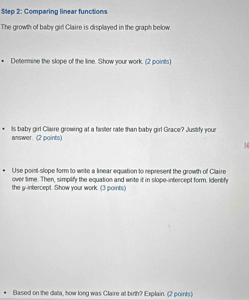 Comparing linear functions 
The growth of baby girl Claire is displayed in the graph below. 
Determine the slope of the line. Show your work. (2 points) 
Is baby girl Claire growing at a faster rate than baby girl Grace? Justify your 
answer. (2 points) 
1C 
Use point-slope form to write a linear equation to represent the growth of Claire 
over time. Then, simplify the equation and write it in slope-intercept form. Identify 
the y-intercept. Show your work. (3 points) 
Based on the data, how long was Claire at birth? Explain. (2 points)