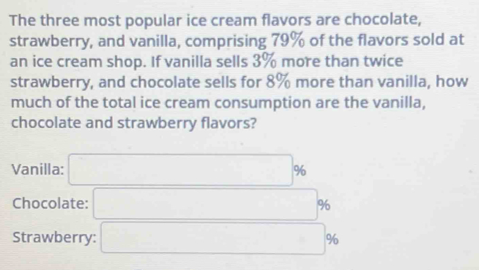 The three most popular ice cream flavors are chocolate,
strawberry, and vanilla, comprising 79% of the flavors sold at
an ice cream shop. If vanilla sells 3% more than twice
strawberry, and chocolate sells for 8% more than vanilla, how
much of the total ice cream consumption are the vanilla,
chocolate and strawberry flavors?
Vanilla: □ %
Chocolate: □ %
Strawberry: □ %