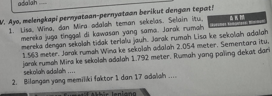 adalah .... 
V. Ayo, melengkapi pernyataan-pernyataan berikut dengan tepat! 
1. Lisa, Wina, dan Mira adalah teman sekelas. Selain itu, AKM 
mereka juga tinggal di kawasan yang sama. Jarak rumah (Asesmen Kompetensi Minimum) 
mereka dengan sekolah tidak terlalu jauh. Jarak rumah Lisa ke sekolah adalah
1.563 meter. Jarak rumah Wina ke sekolah adalah 2.054 meter. Sementara itu, 
jarak rumah Mira ke sekolah adalah 1.792 meter. Rumah yang paling dekat dari 
sekolah adalah .... 
2. Bilangan yang memiliki faktor 1 dan 17 adalah .... 
Amatif Akhir lenigng