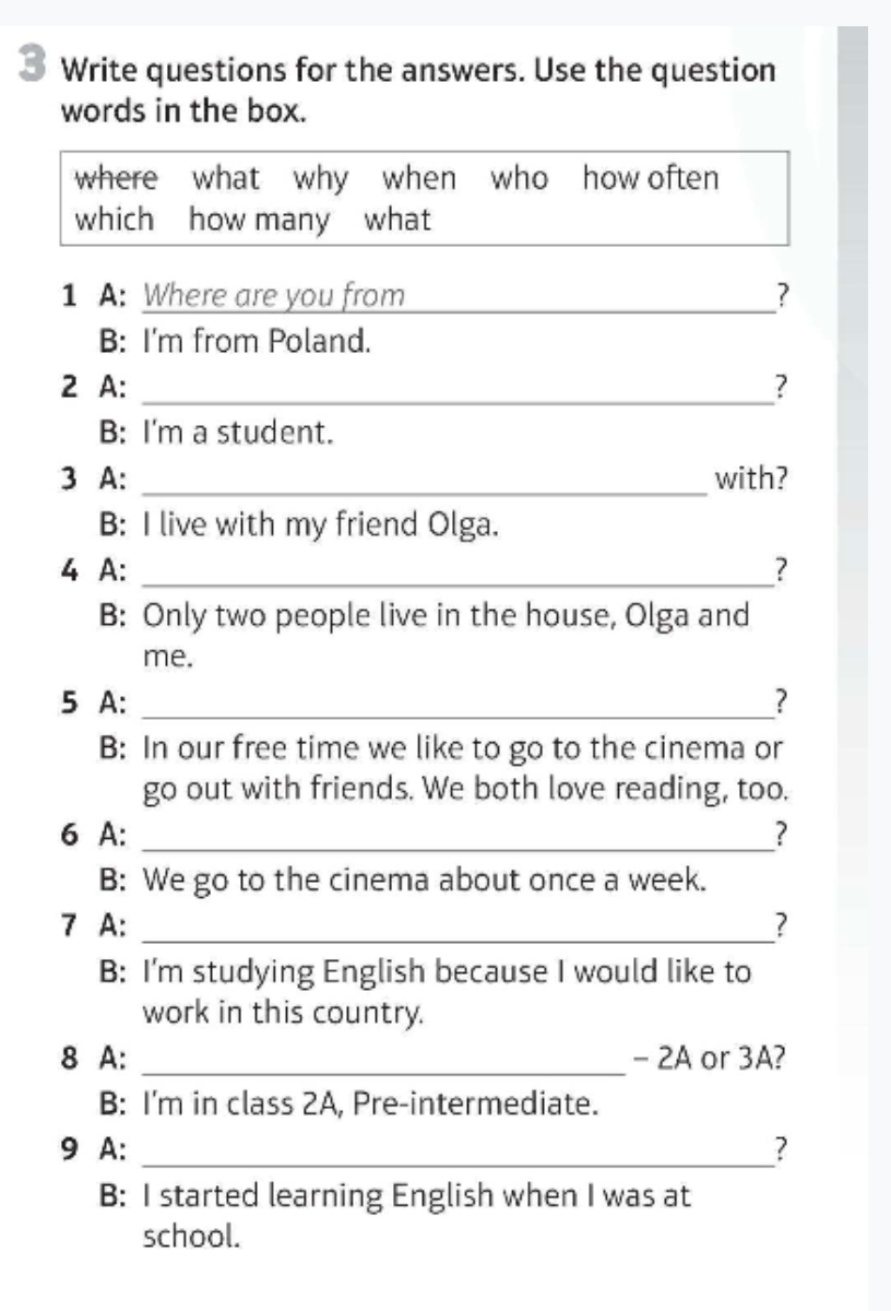 Write questions for the answers. Use the question 
words in the box. 
where what why when who how often 
which how many what 
1 A: Where are you from ___? 
B: I'm from Poland. 
2 A: _? 
B: I'm a student. 
3 A: _with? 
B: I live with my friend Olga. 
4 A: _? 
B: Only two people live in the house, Olga and 
me. 
5 A: _? 
B: In our free time we like to go to the cinema or 
go out with friends. We both love reading, too. 
6 A: _? 
B: We go to the cinema about once a week. 
7 A: _? 
B: I'm studying English because I would like to 
work in this country. 
8 A: _- 2A or 3A? 
B: I'm in class 2A, Pre-intermediate. 
9 A: _? 
B: I started learning English when I was at 
school.