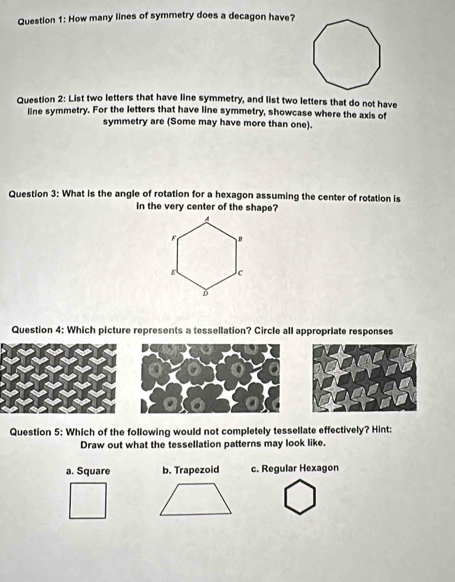 How many lines of symmetry does a decagon have?
Question 2: List two letters that have line symmetry, and list two letters that do not have
line symmetry. For the letters that have line symmetry, showcase where the axis of
symmetry are (Some may have more than one).
Question 3: What is the angle of rotation for a hexagon assuming the center of rotation is
in the very center of the shape?
Question 4: Which picture represents a tessellation? Circle all appropriate responses
Question 5: Which of the following would not completely tessellate effectively? Hint:
Draw out what the tessellation patterns may look like.
a. Square b. Trapezoid c. Regular Hexagon