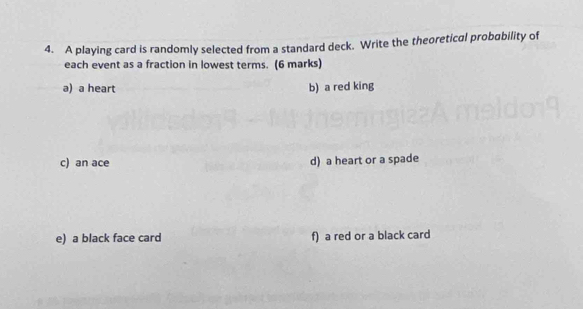 A playing card is randomly selected from a standard deck. Write the theoretical probability of 
each event as a fraction in lowest terms. (6 marks) 
a) a heart b) a red king 
c) an ace d) a heart or a spade 
e) a black face card f) a red or a black card