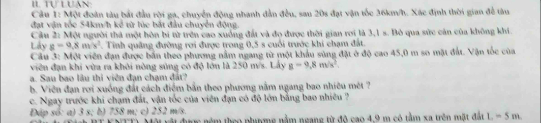 Tự Luán: 
Câu 1: Một đoàn tàu bắt đầu rời ga, chuyển động nhanh dẫn đều, sau 20s đạt vận tốc 36km/h. Xác định thời gian để tàu 
đạt vận tốc 54km/h kể từ lúc bắt đầu chuyển động. 
Cầu 2: Một người thả một hòn bi từ trên cao xuống đất và đo được thời gian rơi là 3,1 s. Bỏ qua sức cản của không khí. 
Lây g=9.8m/s^2. Tinh quảng đường rơi được trong 0,5 s cuối trước khi chạm đất. 
Câu 3: 11 vột viên đạn được bắn theo phương nằm ngang từ một khẩu súng đặt ở độ cao 45,0 m so mặt đất. Vận tốc của 
viên đạn khi vừa ra khỏi nòng sủng có độ lớn là 250 m/s. Lây g=9,8m/s^2. 
a. Sau bao lâu thi viên đạn chạm đất? 
b. Viên đạn rơi xuống đất cách điểm bắn theo phương nằm ngang bao nhiêu mét ? 
c. Ngay trước khi chạm đất, vận tốc của viên đạn có độ lớn bằng bao nhiều ? 
Dap so: a) 3 s; b) 758 m; c) 252 m/s. 
vật được nêm theo phưượng nằm ngang từ đô cao 4.9 m có tằm xa trên mặt đất L=5m.