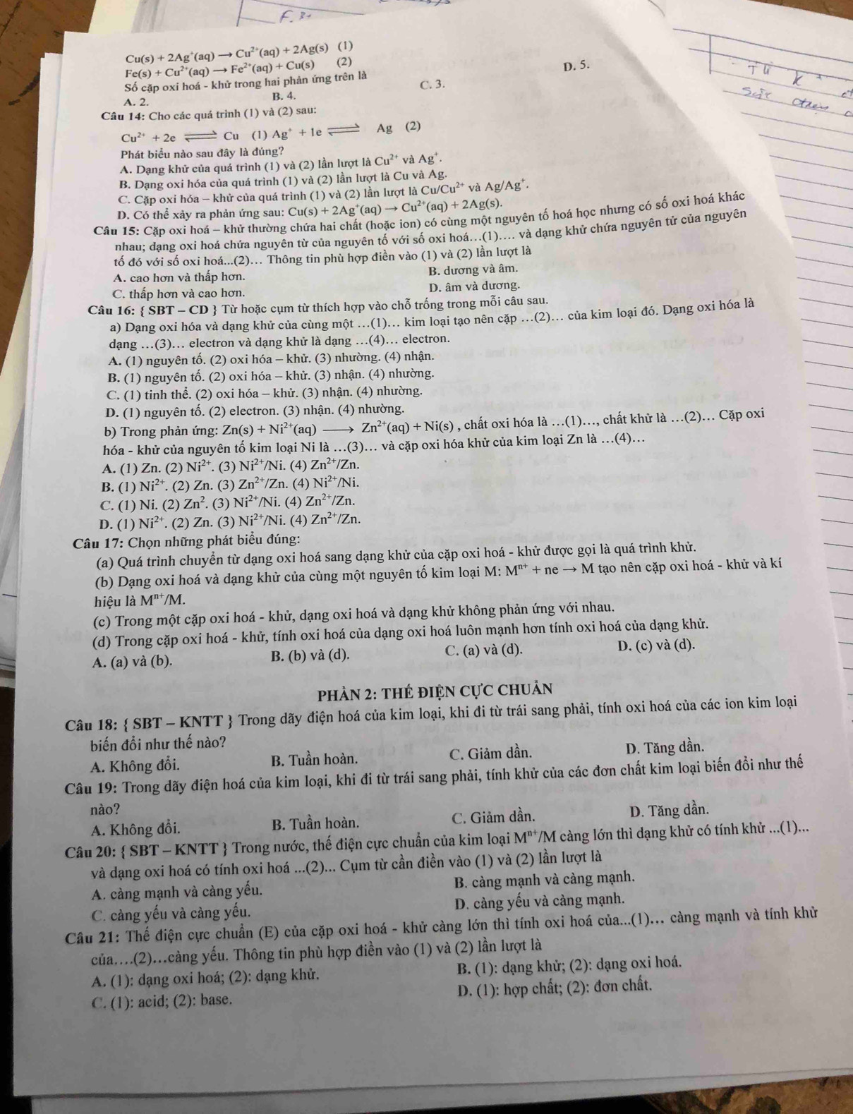 Cu(s)+2Ag^+(aq)to Cu^(2+)(aq)+2Ag(s) (1)
Số cặp oxi hoá - khử trong hai phản ứng trên là Fe(s)+Cu^(2+)(aq)to Fe^(2+)(aq)+Cu(s) (2) D. 5.
A. 2. B. 4. C. 3.
Câu 14: Cho các quá trình (1) và (2) sau:
Cu^(2+)+2e Cu (1) Ag^++1e Ag (2)
Phát biểu nào sau đây là đúng?
A. Dạng khử của quá trình (1) và (2) lần lượt là Cu^(2+) và Ag^+.
B. Dạng oxi hóa của quá trình (1) và (2) lần lượt là Cu và Ag.
C. Cặp oxi hóa - khử của quá trình (1) và (2) lần lượt là Cu/Cu^(2+) và Ag/Ag^+.
D. Có thể xảy ra phản ứng sau: Cu(s)+2Ag^+(aq)to Cu^(2+)(aq)+2Ag(s). guyên tố hoá học nhưng có số oxi hoá khác
Cầu 15: Cặp oxi hoá - khử thường
nhau: dạng oxi hoá chứa nguyên từ của nguyên tố với số oxi hoá...(1).... và dạng khử chứa nguyên tử của nguyên
tố đó với số oxi hoá...(2)… Thông tin phù hợp điền vào (1) và (2) lần lượt là
A. cao hơn và thấp hơn. B. dương và âm.
C. thấp hơn và cao hơn. D. âm và dương.
Câu 16:  SBT-CI CD  Từ hoặc cụm từ thích hợp vào chỗ trống trong mỗi câu sau.
a) Dạng oxi hóa và dạng khử của cùng một ...(1)... kim loại tạo nên cặp ..(2)... của kim loại đó. Dạng oxi hóa là
dạng …(3)… electron và dạng khử là dạng …(4). electron.
A. (1) nguyên tố. (2) oxi hóa - khử. (3) nhường. (4) nhận.
B. (1) nguyên tố. (2) oxi hóa - khử. (3) nhận. (4) nhường.
C. (1) tinh thể. (2) oxi hóa - khử. (3) nhận. (4) nhường.
D. (1) nguyên tố. (2) electron. (3) nhận. (4) nhường.
b) Trong phản ứng: Zn(s)+Ni^(2+) (aq) → Zn^(2+)(aq)+Ni(s) , chất oxi hóa là …(1).., chất khử là .(2).. Cặp oxi
hóa - khử của nguyên tố kim loại Ni là .(3).. và cặp oxi hóa khử của kim loại Zn là .(4)...
A. (1) Zn. (2) Ni^(2+). (3) Ni^(2+)/Ni. (4) Zn^(2+)/Zn.
B. (1) Ni^(2+). (2) Zn. (3) Zn^(2+)/Zn. (4) Ni^(2+)/Ni.
C. (1) Ni. (2) Zn^2. (3) Ni^(2+)/Ni. (4) Zn^(2+)/Zn.
D. (1) Ni^(2+). (2) Zn. (3) Ni^(2+)/N i. (4) Zn^(2+)/Zn.
Câu 17: Chọn những phát biểu đúng:
(a) Quá trình chuyển từ dạng oxi hoá sang dạng khử của cặp oxi hoá - khử được gọi là quá trình khử.
(b) Dạng oxi hoá và dạng khử của cùng một nguyên tố kim loại M: M^(n+)+neto M tạo nên cặp oxi hoá - khử và kí
hiệu là M^(n+)/N 4.
(c) Trong một cặp oxi hoá - khử, dạng oxi hoá và dạng khử không phản ứng với nhau.
(d) Trong cặp oxi hoá - khử, tính oxi hoá của dạng oxi hoá luôn mạnh hơn tính oxi hoá của dạng khử.
A. (a) và (b). B. (b) và (d). C. (a) và (d). D. (c) và (d).
PhảN 2: THẻ điệN Cực chuản
Câu 18:  SBT - KNTT  Trong dãy điện hoá của kim loại, khi đi từ trái sang phải, tính oxi hoá của các ion kim loại
biến đổi như thế nào?
A. Không đổi. B. Tuần hoàn. C. Giảm dần. D. Tăng dần.
Câu 19: Trong dãy điện hoá của kim loại, khi đi từ trái sang phải, tính khử của các đơn chất kim loại biến đồi như thế
nào? D. Tăng dần.
A. Không đổi. B. Tuần hoàn. C. Giảm dần.
Câu 20:  SBT - KNTT  Trong nước, thế điện cực chuẩn của kim loại M^(n+) T/M càng lớn thì dạng khử có tính khử ...(1)...
và dạng oxi hoá có tính oxi hoá ...(2)... Cụm từ cần điền vào (1) và (2) lần lượt là
A. càng mạnh và càng yếu. B. càng mạnh và càng mạnh.
C. càng yếu và càng yếu. D. càng yếu và càng mạnh.
Câu 21: Thế điện cực chuẩn (E) của cặp oxi hoá - khử càng lớn thì tính oxi hoá của...(l)... càng mạnh và tính khử
của....(2)...càng yếu. Thông tin phù hợp điền vào (1) và (2) lần lượt là
A. (1): dạng oxi hoá; (2): dạng khử.  B. (1): dạng khử; (2): dạng oxi hoá.
C. (1): acid; (2): base.  D. (1): hợp chất; (2): đơn chất.