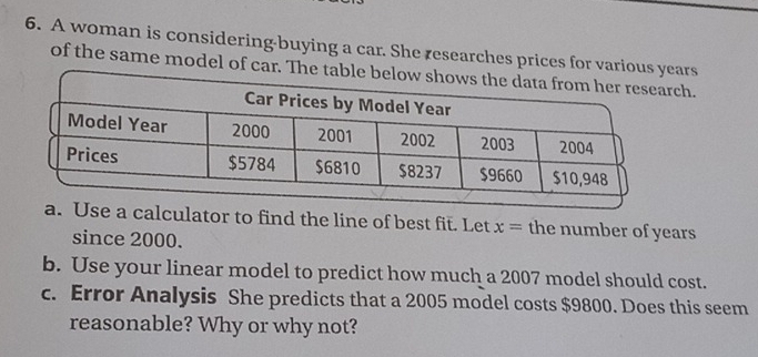 A woman is considering-buying a car. She researches prices for variouars 
of the same model of car. Theh. 
se a calculator to find the line of best fit. Let x= the number of years
since 2000. 
b. Use your linear model to predict how much a 2007 model should cost. 
c. Error Analysis She predicts that a 2005 model costs $9800. Does this seem 
reasonable? Why or why not?