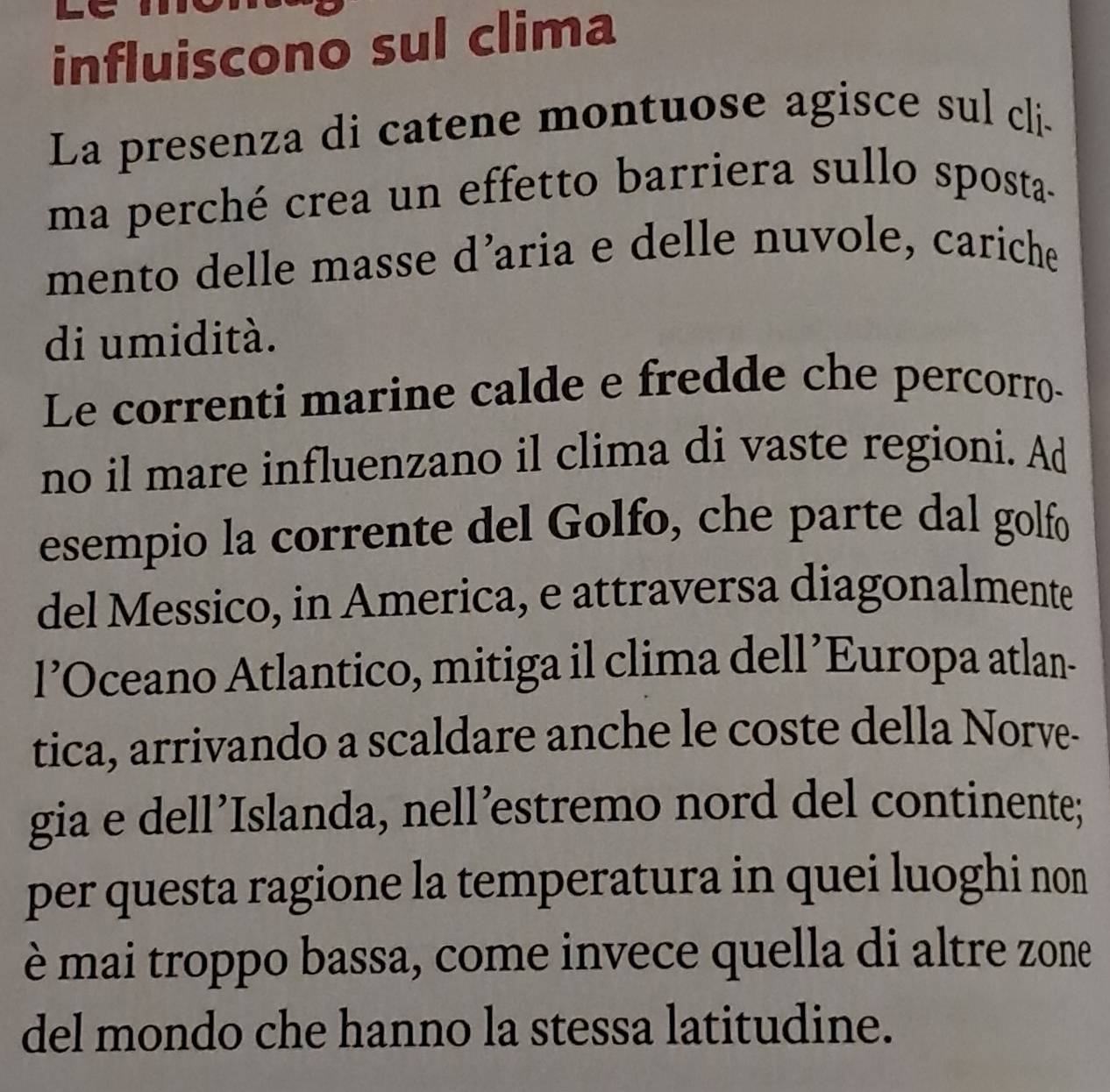 influiscono sul clima 
La presenza di catene montuose agisce sul cli. 
ma perché crea un effetto barriera sullo sposta- 
mento delle masse d’aria e delle nuvole, cariche 
di umidità. 
Le correnti marine calde e fredde che percorro- 
no il mare influenzano il clima di vaste regioni. Ad 
esempio la corrente del Golfo, che parte dal golfo 
del Messico, in America, e attraversa diagonalmente 
l’Oceano Atlantico, mitiga il clima dell’Europa atlan- 
tica, arrivando a scaldare anche le coste della Norve- 
gia e dell’Islanda, nell’estremo nord del continente; 
per questa ragione la temperatura in quei luoghi non 
è mai troppo bassa, come invece quella di altre zone 
del mondo che hanno la stessa latitudine.