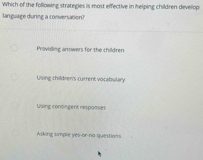 Which of the following strategies is most effective in helping children develop
language during a conversation?
Providing answers for the children
Using children's current vocabulary
Using contingent responses
Asking simple yes-or-no questions