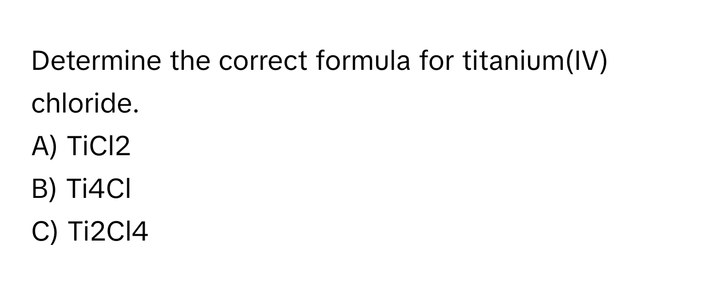 Determine the correct formula for titanium(IV) chloride. 
A) TiCl2
B) Ti4Cl
C) Ti2Cl4