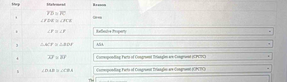 Step Statement Reason
overline FD≌ overline FC
1 Given
∠ FDE≌ ∠ FCE
2 ∠ F≌ ∠ F Reflexive Property 
3 △ ACF≌ △ BDF ASA 
4 overline AF≌ overline BF Corresponding Parts of Congruent Triangles are Congruent (CPCTC) 
5 ∠ DAB≌ ∠ CBA Corresponding Parts of Congruent Triangles are Congruent (CPCTC) 
The