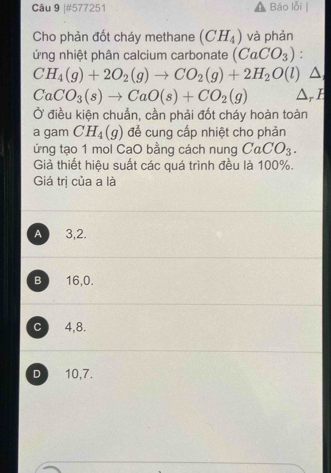 #577251 Báo lỗi
Cho phản đốt cháy methane (CH_4) và phản
ứng nhiệt phân calcium carbonate (CaCO_3) :
CH_4(g)+2O_2(g)to CO_2(g)+2H_2O(l) ^
CaCO_3(s)to CaO(s)+CO_2(g) ^
Ở điều kiện chuẩn, cần phải đốt cháy hoàn toàn
a gam CH_4(g) để cung cấp nhiệt cho phản
ứng tạo 1 mol CaO bằng cách nung CaCO_3. 
Giả thiết hiệu suất các quá trình đều là 100%.
Giá trị của a là
A 3, 2.
B 16, 0.
C 4, 8.
D 10, 7.