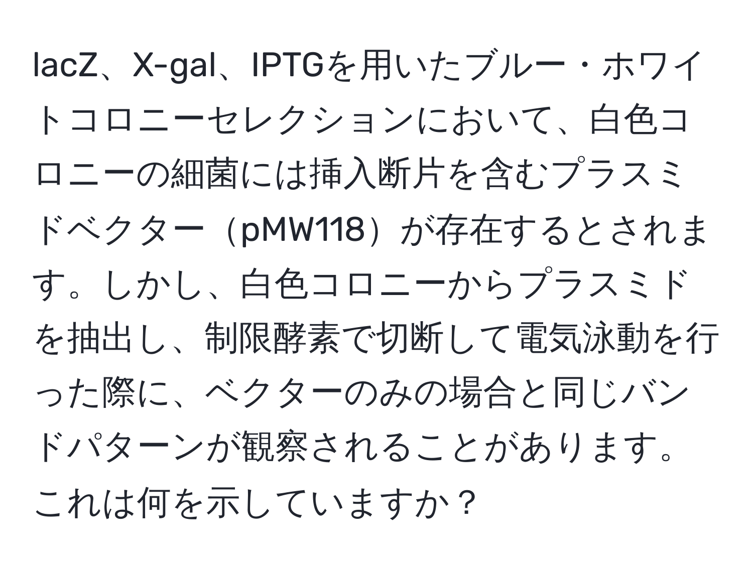 lacZ、X-gal、IPTGを用いたブルー・ホワイトコロニーセレクションにおいて、白色コロニーの細菌には挿入断片を含むプラスミドベクターpMW118が存在するとされます。しかし、白色コロニーからプラスミドを抽出し、制限酵素で切断して電気泳動を行った際に、ベクターのみの場合と同じバンドパターンが観察されることがあります。これは何を示していますか？