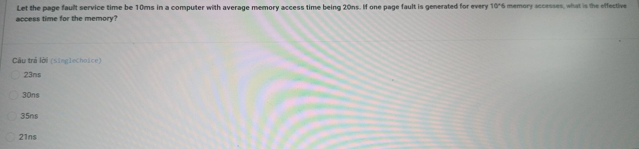 Let the page fault service time be 10ms in a computer with average memory access time being 20ns. If one page fault is generated for every 10^(wedge)6 memory accesses, what is the effective
access time for the memory?
Câu trả lời (SingleChoice)
23ns
30ns
35ns
21ns