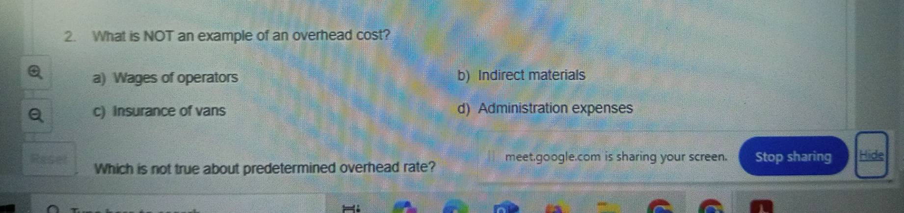 What is NOT an example of an overhead cost?
a) Wages of operators b) Indirect materials
c) Insurance of vans d) Administration expenses
meet.google.com is sharing your screen. Stop sharing Hide
Which is not true about predetermined overhead rate?