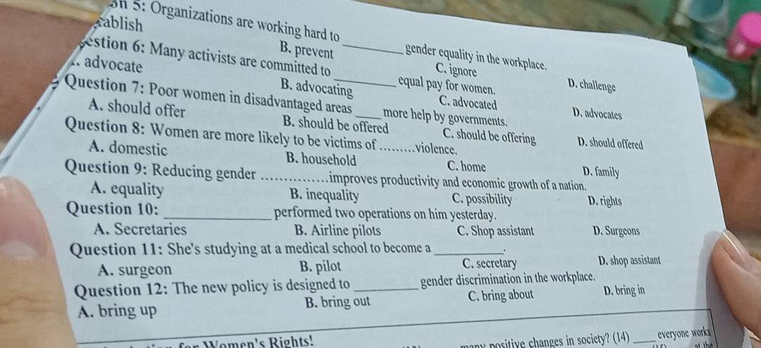 on 5: Organizations are working hard to
rablish B. prevent gender equality in the workplace.
. advocate
estion : M any activists are committed to _equal pay for women.
C. ignore D. challenge
B. advocating C. advocated D. advocates
Question 7: Poor women in disadvantaged areas _more help by governments.
A. should offer B. should be offered C. should be offering D. should offered
Question 8: Women are more likely to be victims of _violence.
A. domestic B. household D. family
C. home
Question 9: Reducing gender _ improves productivity and economic growth of a nation.
A. equality B. inequality C. possibility D. rights
Question 10: _performed two operations on him yesterday.
A. Secretaries B. Airline pilots C. Shop assistant D. Surgeons
Question 11: She's studying at a medical school to become a_
、
A. surgeon B. pilot C. secretary D. shop assistant
Question 12: The new policy is designed to _gender discrimination in the workplace.
A. bring up B. bring out C. bring about D. bring in
Women's Rights!
many positive changes in society? (14) _everyone works