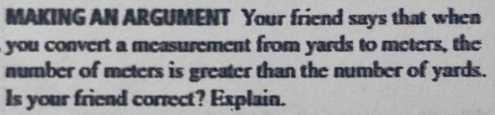 MAKING AN ARGUMENT Your friend says that when 
you convert a measurement from yards to meters, the 
number of meters is greater than the number of yards. 
Is your friend correct? Explain.