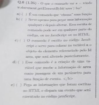 6 (1.25) - O que o comando var a= windo
w.document.getElementById(‘area’) fsz?
a) ( ) É u comando que “chama” mua função
b) ( ) Serve apemas para pegar uma informação
qualquer e depois alterar. Esa escrita de
comando pode ser em qualquer parte do
codigo, ou no JavaScript ou no HTML.
c) ( ) O comando é escrito no código JavaS
cript e serve para colocar na variável a o
objeto do elemento referenciado pelo Id
area, que será alterado posteriormente.
d) ( ) Esse comando é a criação de uma va-
riável que recebe a informação de arca
como pasageu de um parâmetro para
uma função de evento. <1</tex> b>
e) ( ) Pega as informações que foram escritas
no HTML e dispara um evento que será
executado no código javaScript.