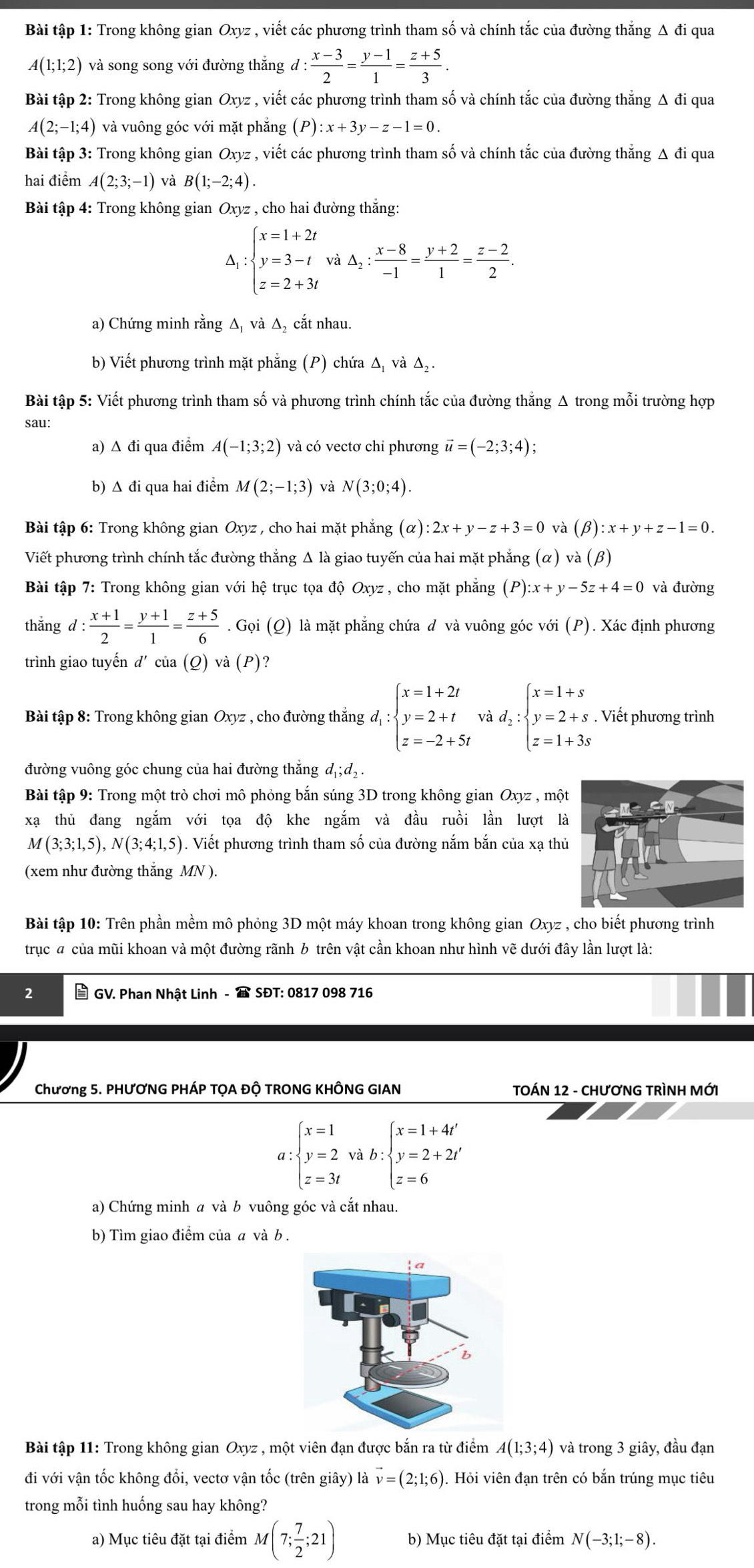 Bài tập 1: Trong không gian Oxyz , viết các phương trình tham số và chính tắc của đường thắng Δ đi qua
A(1;1;2) và song song với đường thắng d: (x-3)/2 = (y-1)/1 = (z+5)/3 .
Bài tập 2: Trong không gian Oxyz , viết các phương trình tham số và chính tắc của đường thăng Δ đi qua
A(2;-1;4) và vuông góc với mặt phẳng (P):x+3y-z-1=0.
Bài tập 3: Trong không gian Oxyz , viết các phương trình tham số và chính tắc của đường thẳng Δ đi qua
hai điểm A(2;3;-1) và B(1;-2;4).
Bài tập 4: Trong không gian Oxyz , cho hai đường thắng:
∵ beginarrayl x=1+2t y=3-t z=2+3tendarray. và △ _2: (x-8)/-1 = (y+2)/1 = (z-2)/2 .
a) Chứng minh rằng Δ và Δ₂ cắt nhau.
b) Viết phương trình mặt phẳng (P) chứa Δị và △ _2
Bài tập 5: Viết phương trình tham số và phương trình chính tắc của đường thắng Δ trong mỗi trường hợp
sau:
a) Δ đi qua điểm A(-1;3;2) và có vectơ chỉ phương vector u=(-2;3;4);
b) Δ đi qua hai điểm M(2;-1;3) và N(3;0;4).
Bài tập 6: Trong không gian Oxyz , cho hai mặt phẳng (alpha ):2x+y-z+3=0 và (beta ):x+y+z-1=0.
Viết phương trình chính tắc đường thắng Δ là giao tuyến của hai mặt phẳng (alpha ) và (β)
Bài tập 7: Trong không gian với hệ trục tọa độ Oxyz, cho mặt phẳng (P):x+y-5z+4=0 và đường
thǎng l: (x+1)/2 = (y+1)/1 = (z+5)/6 . Gọi (Q) là mặt phẳng chứa d và vuông góc với (P). Xác định phương
trình giao tuyến d'cia(Q' ) và (P)?
Bài tập 8: Trong không gian Oxyz , cho đường thắng d_1:beginarrayl x=1+2t y=2+t z=-2+5tendarray. và d_2:beginarrayl x=1+s y=2+s z=1+3sendarray.. Viết phương trình
đường vuông góc chung của hai đường thắng d_1;d_2.
Bài tập 9: Trong một trò chơi mô phỏng bắn súng 3D trong không gian Oxyz , một
xạ thủ đang ngắm với tọa độ khe ngắm và đầu ruồi lần lượt là
M(3;3;1,5),N(3;4;1,5). Viết phương trình tham số của đường nắm bắn của xạ thủ
(xem như đường thắng MN ).
Bài tập 10: Trên phần mềm mô phỏng 3D một máy khoan trong không gian Oxyz , cho biết phương trình
trục đ của mũi khoan và một đường rãnh b trên vật cần khoan như hình vẽ dưới đây lần lượt là:
2 * GV. Phan Nhật Linh -  SĐT: 0817 098 716
Chương 5. PHƯƠNG PHÁP TỌA Độ TRONG KHÔNG GIAN TOÁN 12 - CHƯơNG TRÌNH MỚI
a:beginarrayl x=1 y=2 z=3tendarray. V h:beginarrayl x=1+4t' y=2+2t' z=6endarray.
a) Chứng minh a và b vuông góc và cắt nhau.
b) Tìm giao điểm của a và b .
Bài tập 11: Trong không gian Oxyz , một viên đạn được bắn ra từ điểm A(1;3;4) và trong 3 giây, đầu đạn
đi với vận tốc không đổi, vectơ vận tốc (trên giây) là vector v=(2;1;6). Hỏi viên đạn trên có bắn trúng mục tiêu
trong mỗi tình huống sau hay không?
a) Mục tiêu đặt tại điểm M(7; 7/2 ;21) b) Mục tiêu đặt tại điểm N(-3;1;-8).