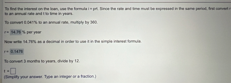 To find the interest on the loan, use the formula i= prt. Since the rate and time must be expressed in the same period, first convert r
to an annual rate and t to time in years. 
To convert 0.041% to an annual rate, multiply by 360.
r=14.76% per year
Now write 14.76% as a decimal in order to use it in the simple interest formula.
r=0.1476
To convert 3 months to years, divide by 12.
t=□
(Simplify your answer. Type an integer or a fraction.)