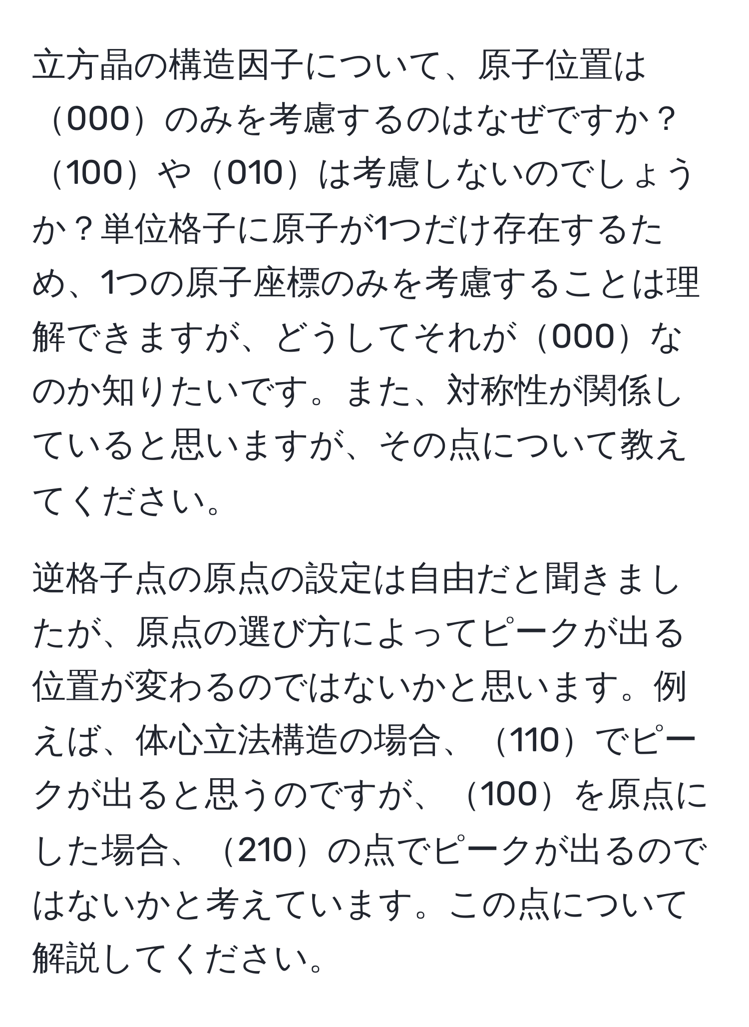 立方晶の構造因子について、原子位置は000のみを考慮するのはなぜですか？100や010は考慮しないのでしょうか？単位格子に原子が1つだけ存在するため、1つの原子座標のみを考慮することは理解できますが、どうしてそれが000なのか知りたいです。また、対称性が関係していると思いますが、その点について教えてください。

逆格子点の原点の設定は自由だと聞きましたが、原点の選び方によってピークが出る位置が変わるのではないかと思います。例えば、体心立法構造の場合、110でピークが出ると思うのですが、100を原点にした場合、210の点でピークが出るのではないかと考えています。この点について解説してください。