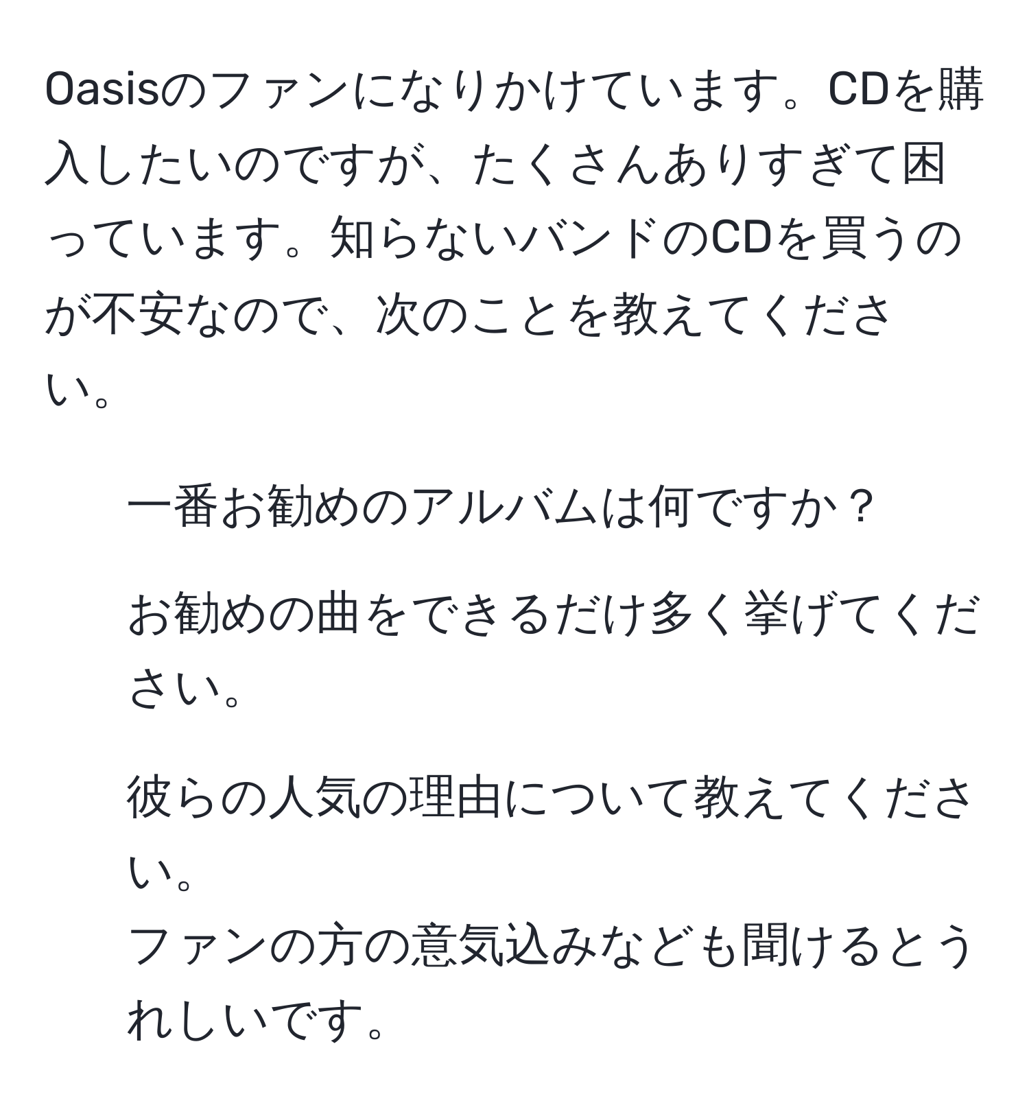 Oasisのファンになりかけています。CDを購入したいのですが、たくさんありすぎて困っています。知らないバンドのCDを買うのが不安なので、次のことを教えてください。  
1. 一番お勧めのアルバムは何ですか？  
2. お勧めの曲をできるだけ多く挙げてください。  
3. 彼らの人気の理由について教えてください。  
ファンの方の意気込みなども聞けるとうれしいです。