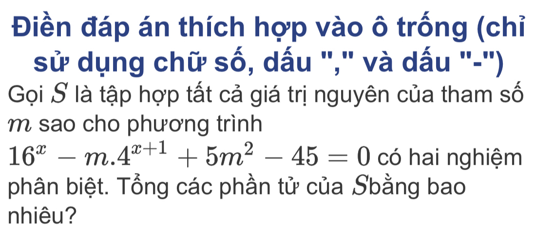 Điền đáp án thích hợp vào ô trống (chỉ 
sử dụng chữ số, dấu "," và dấu "-'') 
Gọi S là tập hợp tất cả giá trị nguyên của tham số 
m sao cho phương trình
16^x-m.4^(x+1)+5m^2-45=0 có hai nghiệm 
phân biệt. Tổng các phần tử của Sbằng bao 
nhiêu?