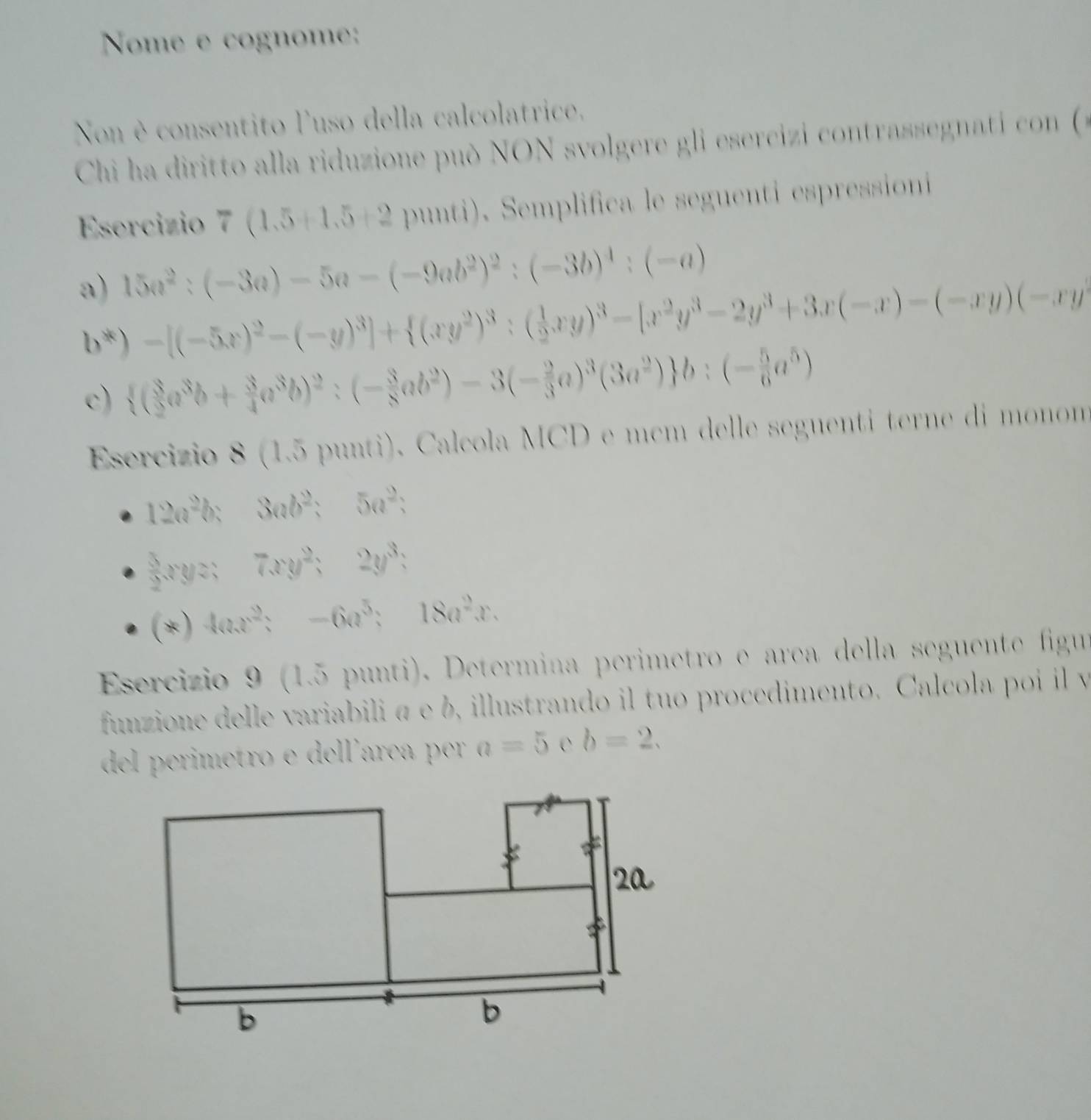 Nome e cognome: 
Non è consentito luso della calcolatrice, 
Chi ha diritto alla riduzione può NON svolgere gli esercizi contrassegnati con ( 
Esercizio 7(1.5+1.5+2 punti). Semplifica le seguenti espressioni 
a) 15a^2:(-3a)-5a-(-9ab^2)^2:(-3b)^4:(-a)
b^*)-[(-5x)^2-(-y)^3]+ (xy^2)^3:( 1/2 xy)^3-[x^2y^3-2y^3+3x(-x)-(-xy)(-xy)
c)  ( 3/2 a^3b+ 3/4 a^3b)^2:(- 3/8 ab^2)-3(- 2/3 a)^3(3a^2) b:(- 5/6 a^5)
Esercizio 8 (1.5 punti). Calcola MCD e mcm delle seguenti terne di monom
12a^2b;3ab^2;5a^2;
 3/2 xyz;7xy^2;2y^3;
(*)4ax^2;-6a^5;18a^2x. 
Esercizio 9 (1.5 punti). Determina perimetro e area della seguente figur 
funzione delle variabili α e b, illustrando il tuo procedimento. Calcola poi il y 
del erimetro e del'arç per a=5 C b=2.