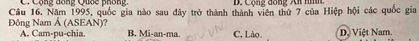 Cộng đồng Quốc phống. B. Cộng đồng An nình.
Câu 16. Năm 1995, quốc gia nào sau đây trở thành thành viên thứ 7 của Hiệp hội các quốc gia
Đông Nam Á (ASEAN)?
A. Cam-pu-chia. B. Mi-an-ma. C. Lào. D. Việt Nam.