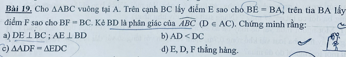 Cho △ ABC vuông tại A. Trên cạnh BC lấy điểm E sao cho BE=BA trên tia BA lấy
điểm F sao cho BF=BC. Kẻ BD là phân giác của widehat ABC(D∈ AC). Chứng minh rằng:
a) DE⊥ BC; AE⊥ BD b) AD
c) △ ADF=△ EDC d) E, D, F thẳng hàng.