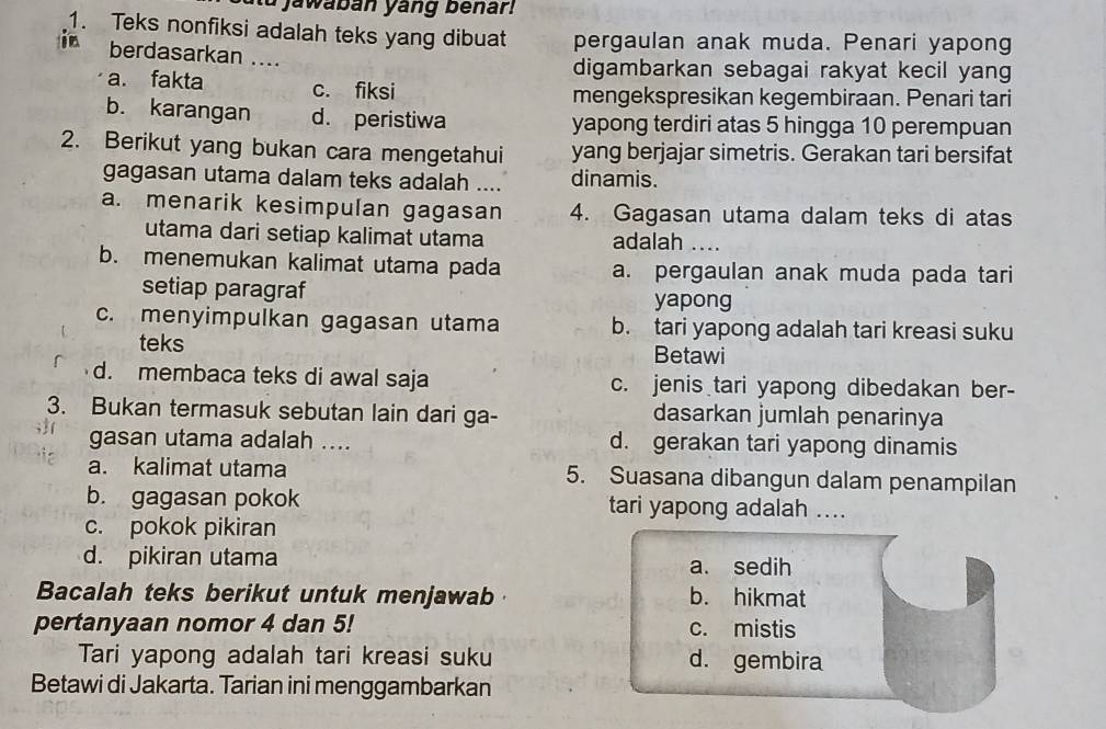 a jawaban yang benar
1. Teks nonfiksi adalah teks yang dibuat pergaulan anak muda. Penari yapong
in berdasarkan ....
digambarkan sebagai rakyat kecil yang
a. fakta c. fiksi mengekspresikan kegembiraan. Penari tari
b. karangan d. peristiwa yapong terdiri atas 5 hingga 10 perempuan
2. Berikut yang bukan cara mengetahui yang berjajar simetris. Gerakan tari bersifat
gagasan utama dalam teks adalah .... dinamis.
a. menarik kesimpulan gagasan 4. Gagasan utama dalam teks di atas
utama dari setiap kalimat utama adalah ....
b. menemukan kalimat utama pada a. pergaulan anak muda pada tari
setiap paragraf
yapong
c. menyimpulkan gagasan utama b. tari yapong adalah tari kreasi suku
teks Betawi
d. membaca teks di awal saja c. jenis tari yapong dibedakan ber-
3. Bukan termasuk sebutan lain dari ga- dasarkan jumlah penarinya
gasan utama adalah .... d. gerakan tari yapong dinamis
a. kalimat utama 5. Suasana dibangun dalam penampilan
b. gagasan pokok tari yapong adalah ....
c. pokok pikiran
d. pikiran utama a. sedih
Bacalah teks berikut untuk menjawab b. hikmat
pertanyaan nomor 4 dan 5! c. mistis
Tari yapong adalah tari kreasi suku d. gembira
Betawi di Jakarta. Tarian ini menggambarkan