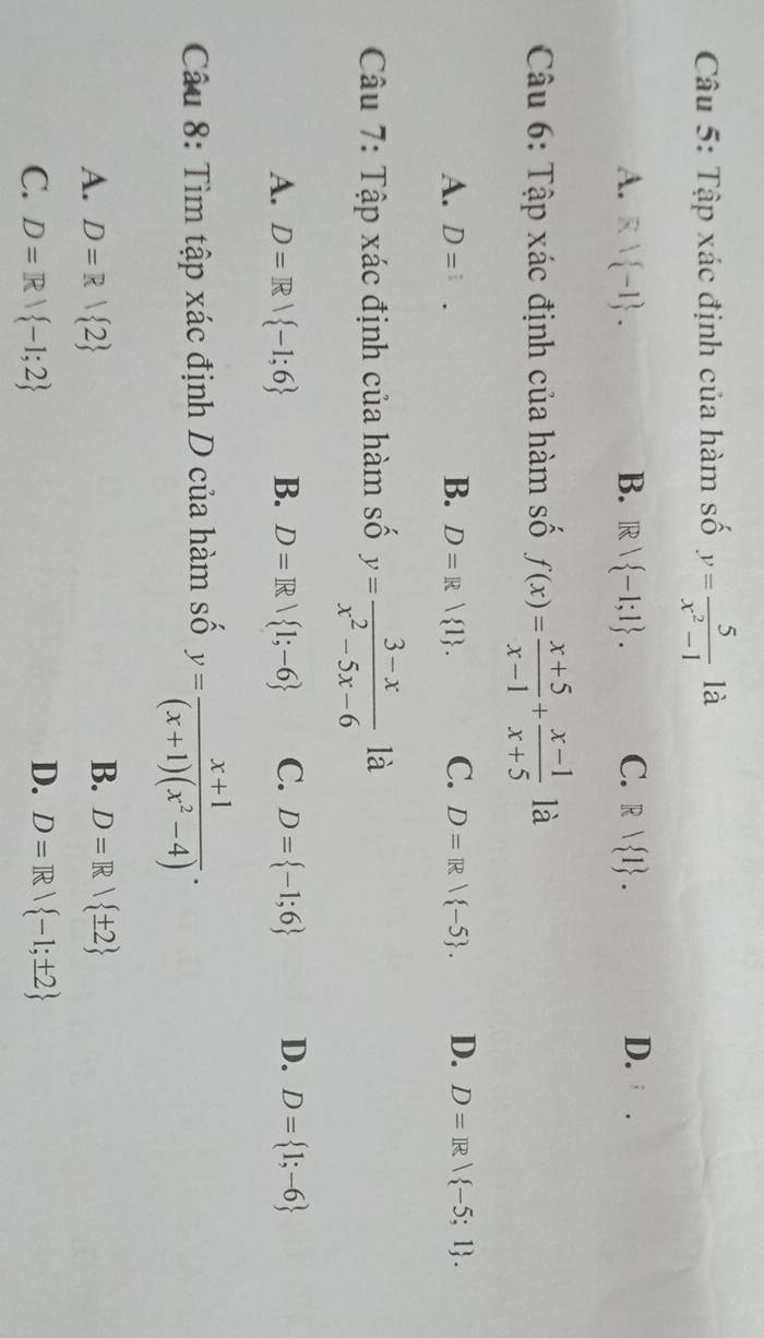 Tập xác định của hàm số y= 5/x^2-1  là
A. Rvee  -1. B. R  -1;1. C. R| 1. D.
Câu 6: Tập xác định của hàm số f(x)= (x+5)/x-1 + (x-1)/x+5  là
A. D= i
B. D=R| 1. C. D=R| -5. D. D=R| -5;1. 
Câu 7: Tập xác định của hàm số y= (3-x)/x^2-5x-6  là
A. D=R| -1;6 B. D=R| 1;-6 C. D= -1;6 D. D= 1;-6
Câu 8: Tìm tập xác định D của hàm số y= (x+1)/(x+1)(x^2-4) .
B.
A. D=R| 2 D=R/ ± 2
D.
C. D=R| -1;2 D=R| -1;± 2