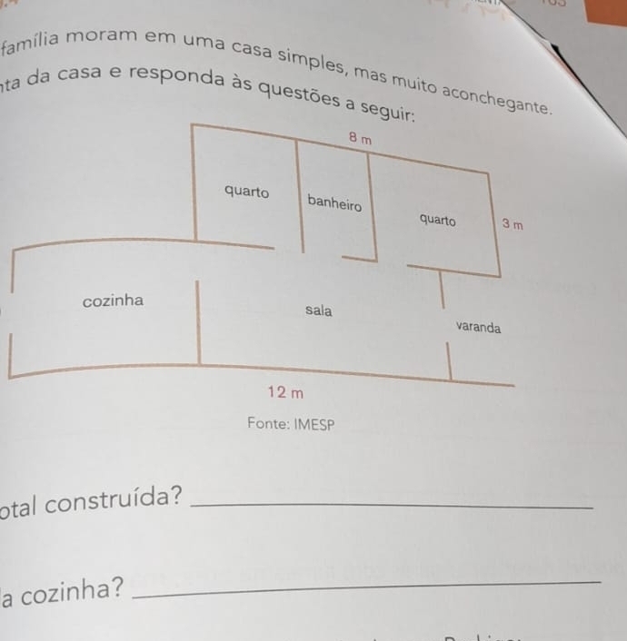 família moram em uma casa simples, mas muito aconchegante 
nta da casa e responda às questões a seguir;
8 m
quarto banheiro quarto 3 m
cozinha 
sala varanda
12 m
Fonte: IMESP 
otal construída?_ 
a cozinha? 
_