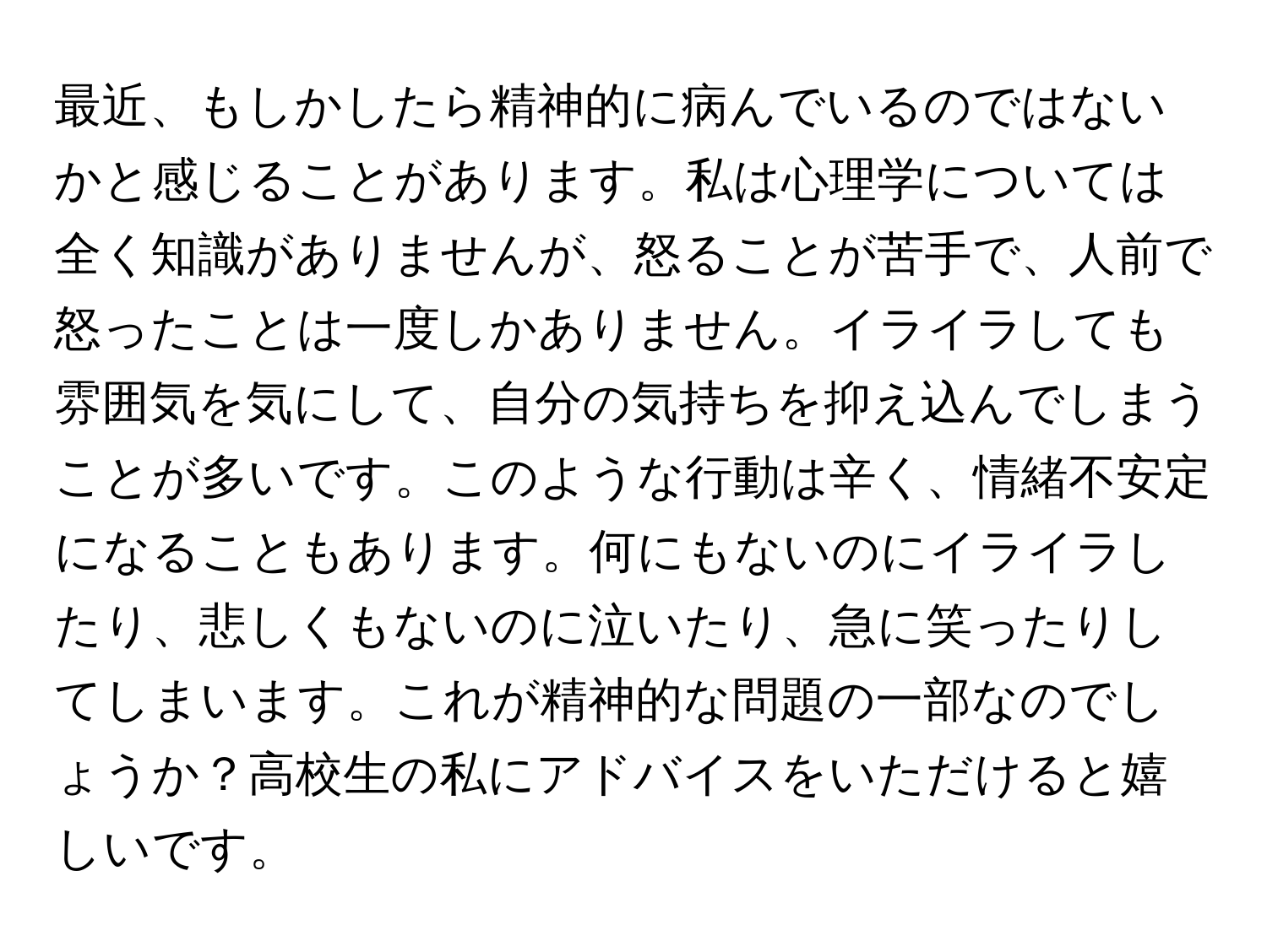 最近、もしかしたら精神的に病んでいるのではないかと感じることがあります。私は心理学については全く知識がありませんが、怒ることが苦手で、人前で怒ったことは一度しかありません。イライラしても雰囲気を気にして、自分の気持ちを抑え込んでしまうことが多いです。このような行動は辛く、情緒不安定になることもあります。何にもないのにイライラしたり、悲しくもないのに泣いたり、急に笑ったりしてしまいます。これが精神的な問題の一部なのでしょうか？高校生の私にアドバイスをいただけると嬉しいです。