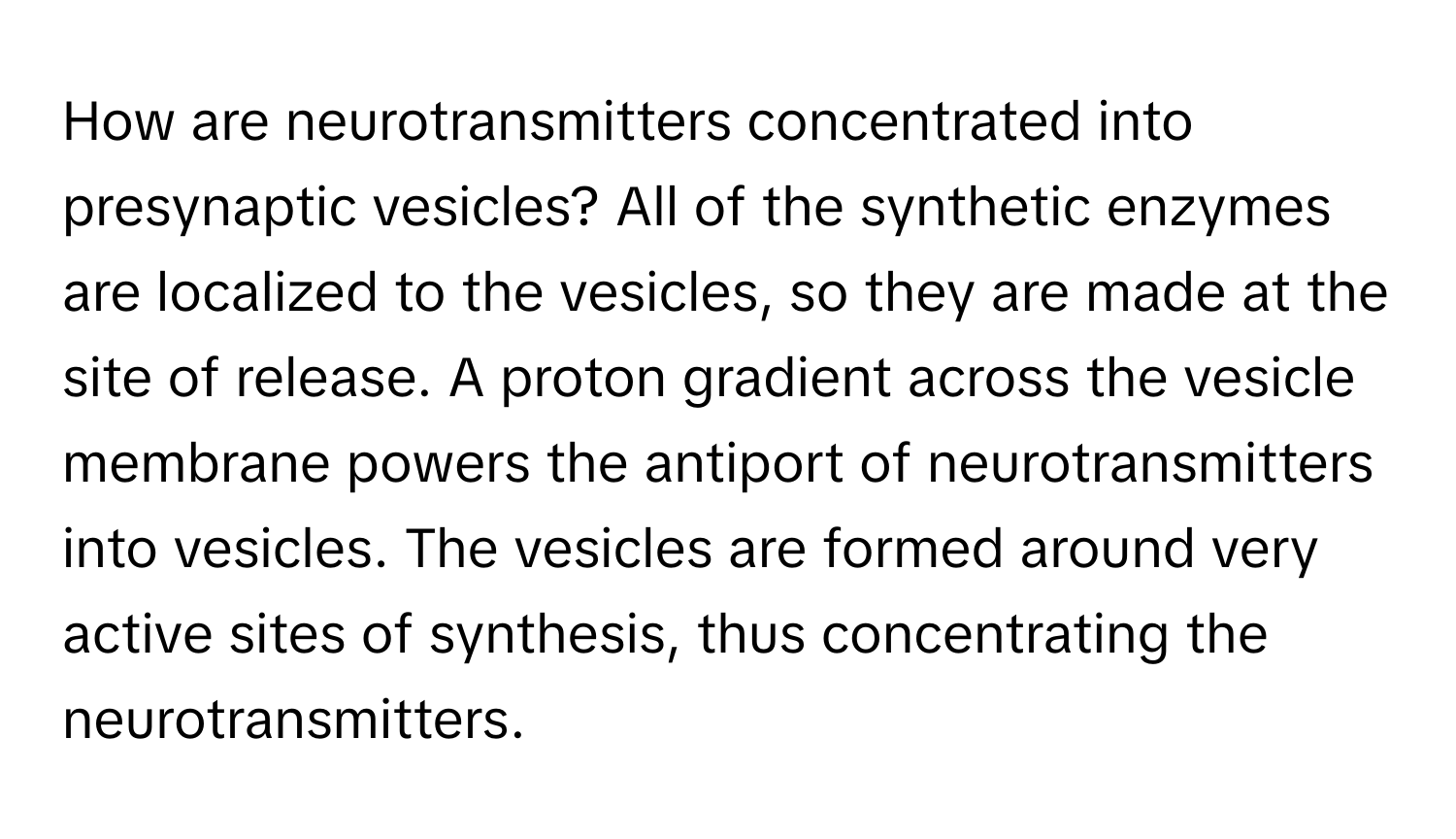 How are neurotransmitters concentrated into presynaptic vesicles? All of the synthetic enzymes are localized to the vesicles, so they are made at the site of release. A proton gradient across the vesicle membrane powers the antiport of neurotransmitters into vesicles. The vesicles are formed around very active sites of synthesis, thus concentrating the neurotransmitters.