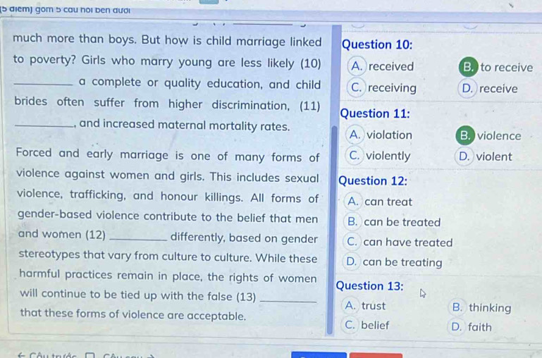 gồm 5 cau hói ben đươi
much more than boys. But how is child marriage linked Question 10:
to poverty? Girls who marry young are less likely (10) A. received B. ) to receive
_a complete or quality education, and child C. receiving D. receive
brides often suffer from higher discrimination, (11) Question 11:
_, and increased maternal mortality rates. A. violation B. ) violence
Forced and early marriage is one of many forms of C. violently D. violent
violence against women and girls. This includes sexual Question 12:
violence, trafficking, and honour killings. All forms of A. can treat
gender-based violence contribute to the belief that men B. can be treated
and women (12) _differently, based on gender C. can have treated
stereotypes that vary from culture to culture. While these D. can be treating
harmful practices remain in place, the rights of women Question 13:
will continue to be tied up with the false (13) _B. thinking
A. trust
that these forms of violence are acceptable. D. faith
C. belief