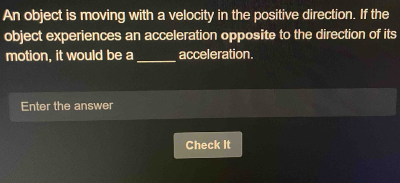 An object is moving with a velocity in the positive direction. If the 
object experiences an acceleration opposite to the direction of its 
motion, it would be a _acceleration. 
Enter the answer 
Check It