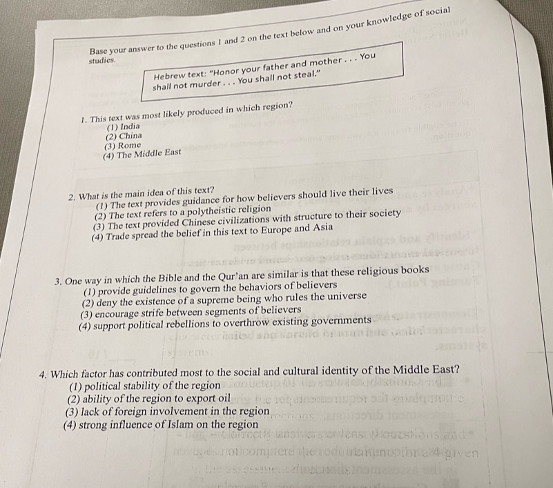 Base your answer to the questions 1 and 2 on the text below and on your knowledge of social
studies.
Hebrew text: “Honor your father and mother . . . You
shall not murder . . . You shall not steal.”
1. This text was most likely produced in which region?
(1) India
(2) China
(3) Rome
(4) The Middle East
2. What is the main idea of this text?
(1) The text provides guidance for how believers should live their lives
(2) The text refers to a polytheistic religion
(3) The text provided Chinese civilizations with structure to their society
(4) Trade spread the belief in this text to Europe and Asia
3. One way in which the Bible and the Qur’an are similar is that these religious books
(1) provide guidelines to govern the behaviors of believers
(2) deny the existence of a supreme being who rules the universe
(3) encourage strife between segments of believers
(4) support political rebellions to overthrow existing governments
4. Which factor has contributed most to the social and cultural identity of the Middle East?
(1) political stability of the region
(2) ability of the region to export oil
(3) lack of foreign involvement in the region
(4) strong influence of Islam on the region