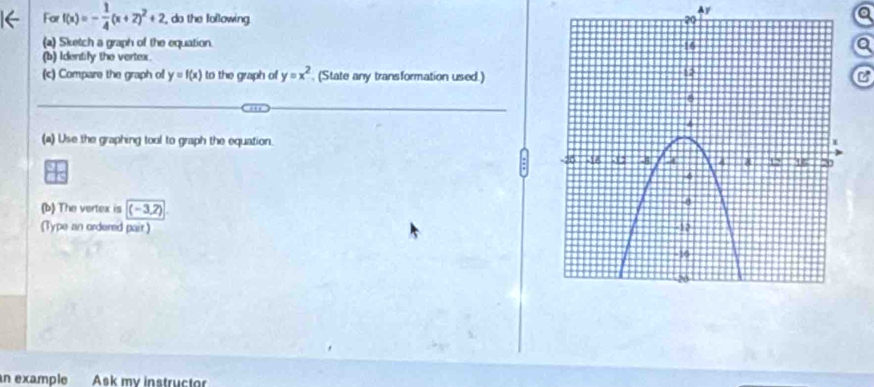 Ay
Far f(x)=- 1/4 (x+2)^2+2 , do the following. 
(a) Sketch a graph of the equation. a
(b) Identily the vertex.
(c) Compare the graph of y=f(x) to the graph of y=x^2 (State any transformation used.)C
(a) Use the graphing tool to graph the equation.
(b) The vertex is ( - 3,2)
(Type an ordered pair) 
an example Ask my instructor