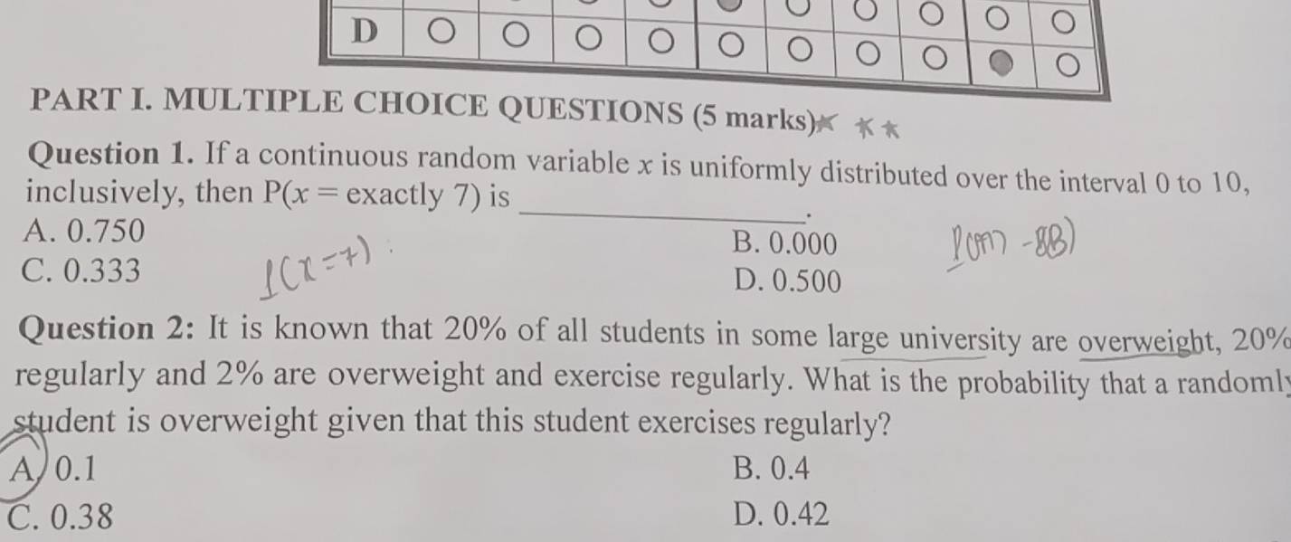 MULTLE CHOICE QUESTIONS (5 marks) **
_
Question 1. If a continuous random variable x is uniformly distributed over the interval 0 to 10,
inclusively, then P(x= exactly 7) is
.
A. 0.750 B. 0.000
C. 0.333 D. 0.500
Question 2: It is known that 20% of all students in some large university are overweight, 20%
regularly and 2% are overweight and exercise regularly. What is the probability that a randomly
student is overweight given that this student exercises regularly?
A 0.1 B. 0.4
C. 0.38 D. 0.42