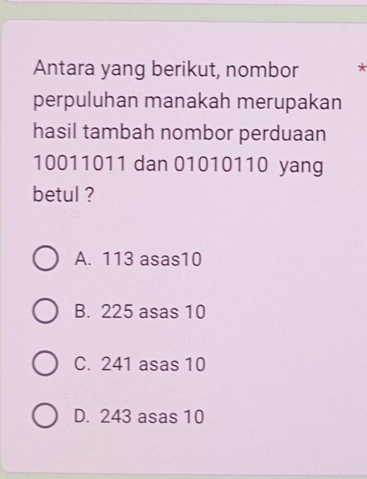 Antara yang berikut, nombor *
perpuluhan manakah merupakan
hasil tambah nombor perduaan
10011011 dan 01010110 yang
betul ?
A. 113 asas10
B. 225 asas 10
C. 241 asas 10
D. 243 asas 10